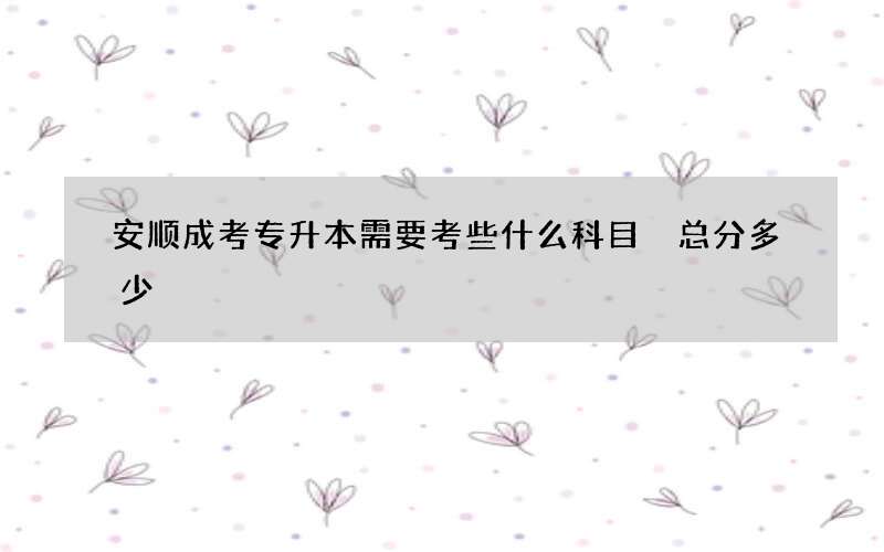 安顺成考专升本需要考些什么科目 总分多少